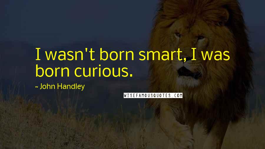 John Handley Quotes: I wasn't born smart, I was born curious.
