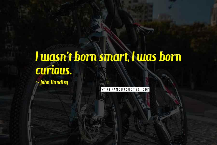 John Handley Quotes: I wasn't born smart, I was born curious.