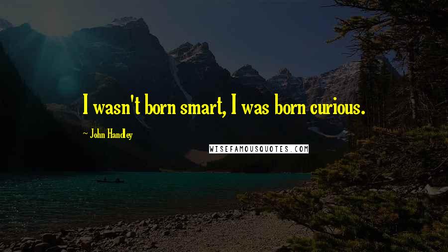 John Handley Quotes: I wasn't born smart, I was born curious.