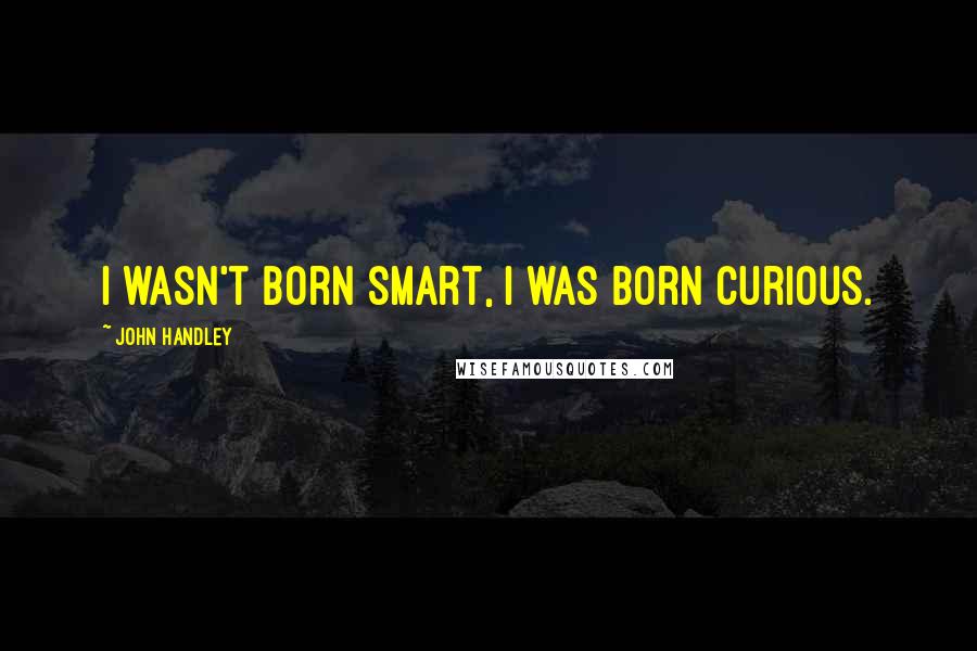 John Handley Quotes: I wasn't born smart, I was born curious.