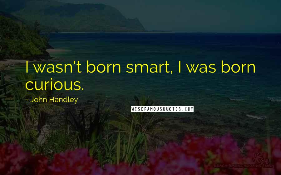 John Handley Quotes: I wasn't born smart, I was born curious.