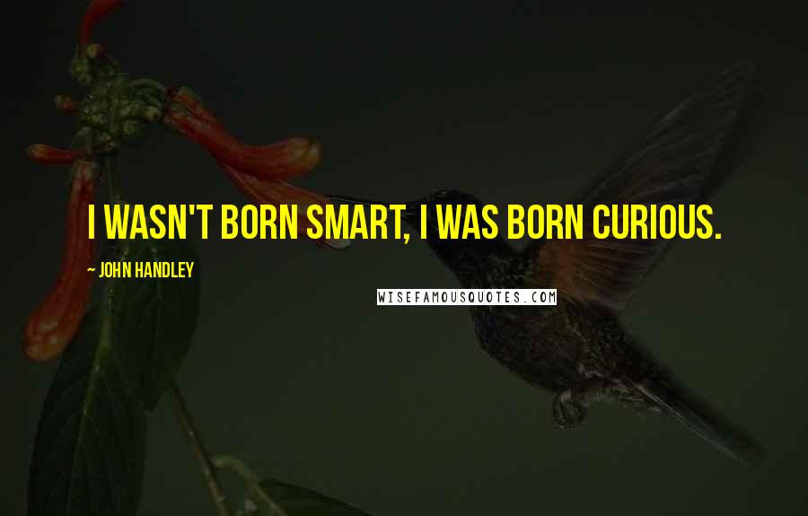 John Handley Quotes: I wasn't born smart, I was born curious.