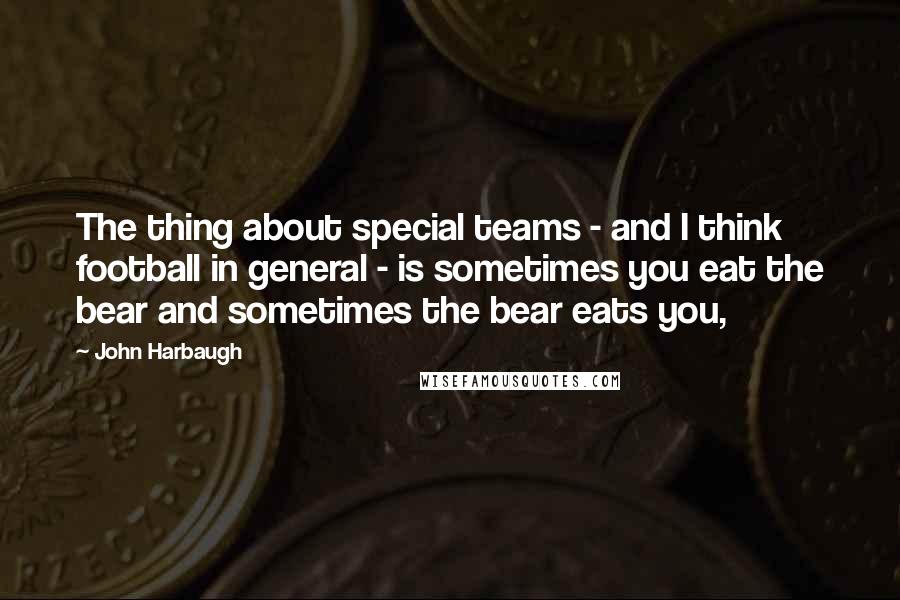 John Harbaugh Quotes: The thing about special teams - and I think football in general - is sometimes you eat the bear and sometimes the bear eats you,