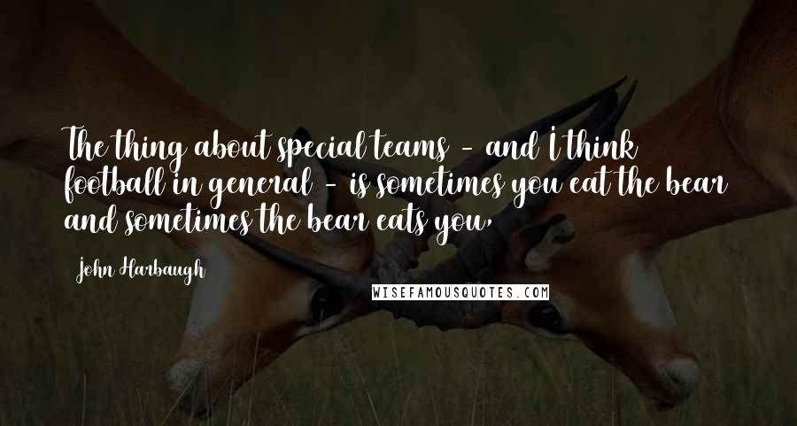 John Harbaugh Quotes: The thing about special teams - and I think football in general - is sometimes you eat the bear and sometimes the bear eats you,