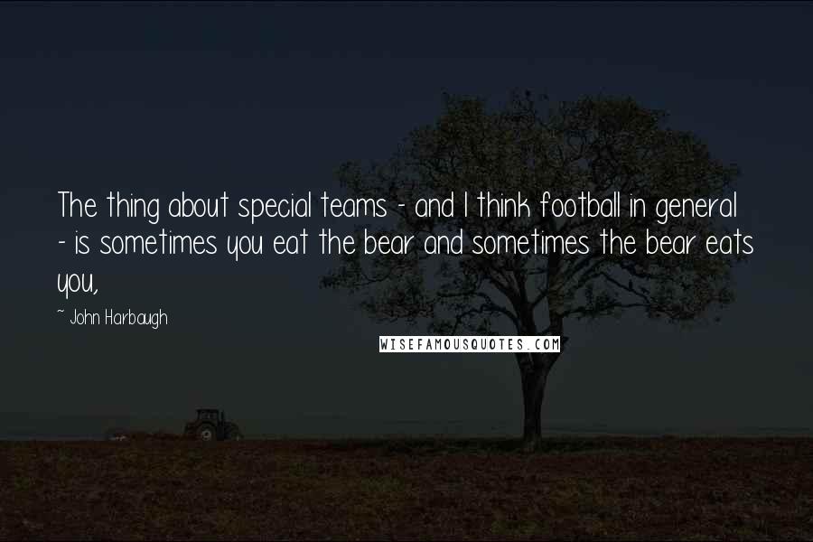 John Harbaugh Quotes: The thing about special teams - and I think football in general - is sometimes you eat the bear and sometimes the bear eats you,