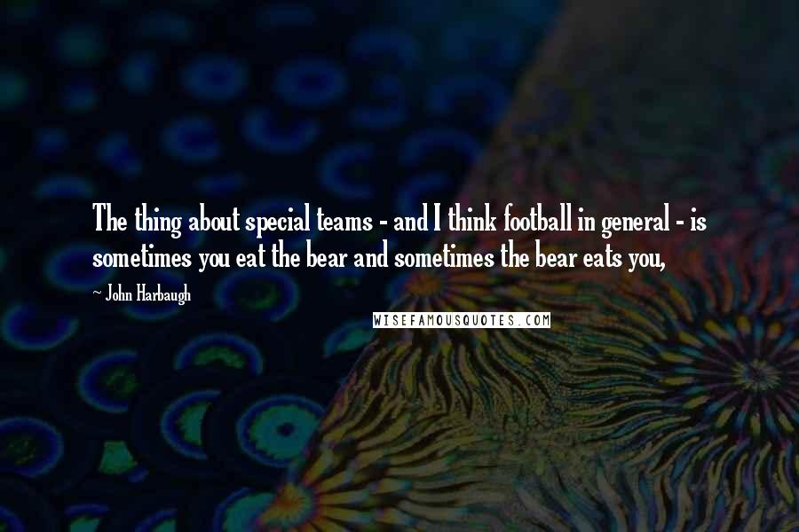 John Harbaugh Quotes: The thing about special teams - and I think football in general - is sometimes you eat the bear and sometimes the bear eats you,