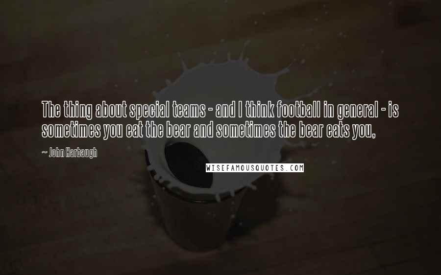 John Harbaugh Quotes: The thing about special teams - and I think football in general - is sometimes you eat the bear and sometimes the bear eats you,