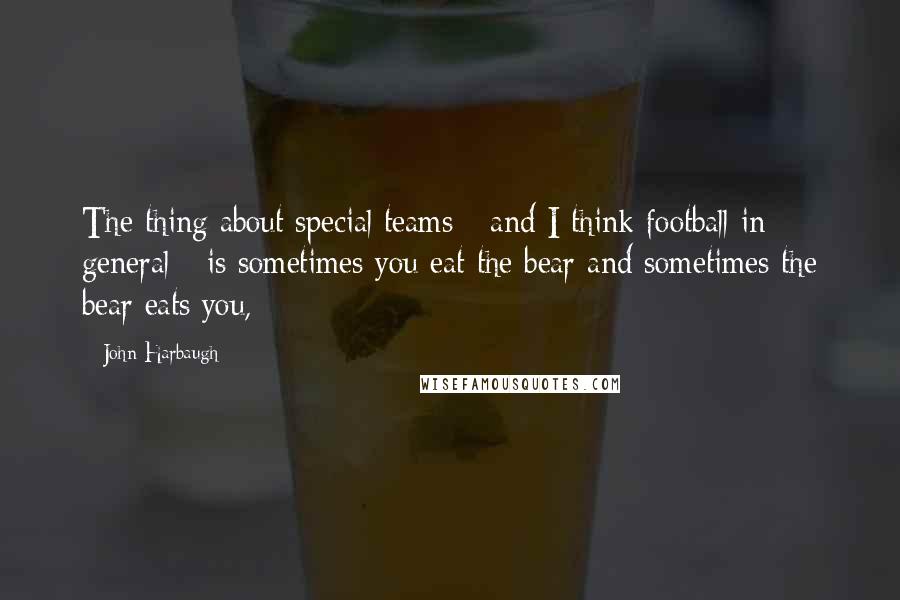 John Harbaugh Quotes: The thing about special teams - and I think football in general - is sometimes you eat the bear and sometimes the bear eats you,