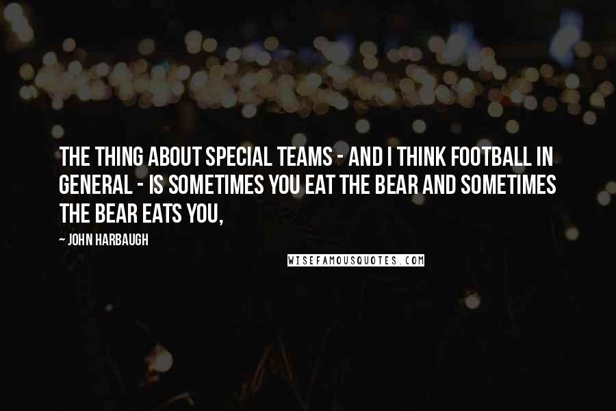 John Harbaugh Quotes: The thing about special teams - and I think football in general - is sometimes you eat the bear and sometimes the bear eats you,