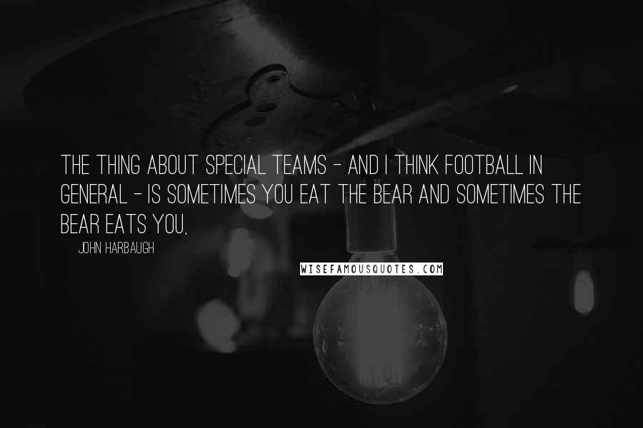 John Harbaugh Quotes: The thing about special teams - and I think football in general - is sometimes you eat the bear and sometimes the bear eats you,