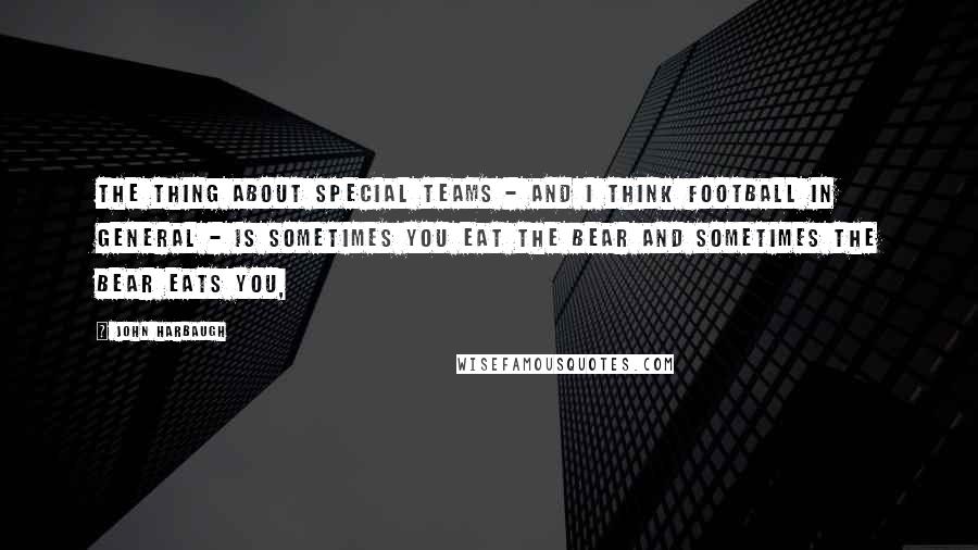 John Harbaugh Quotes: The thing about special teams - and I think football in general - is sometimes you eat the bear and sometimes the bear eats you,