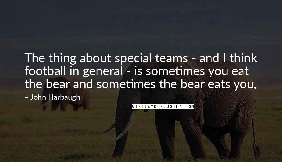 John Harbaugh Quotes: The thing about special teams - and I think football in general - is sometimes you eat the bear and sometimes the bear eats you,