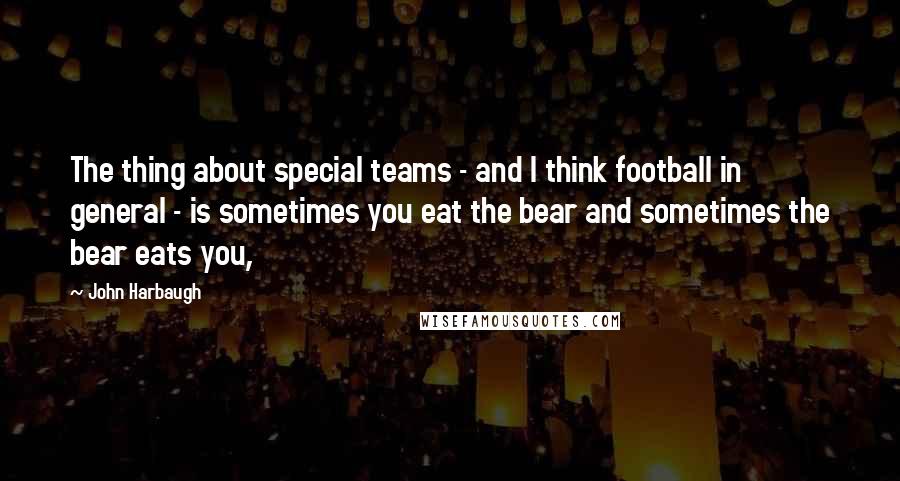 John Harbaugh Quotes: The thing about special teams - and I think football in general - is sometimes you eat the bear and sometimes the bear eats you,