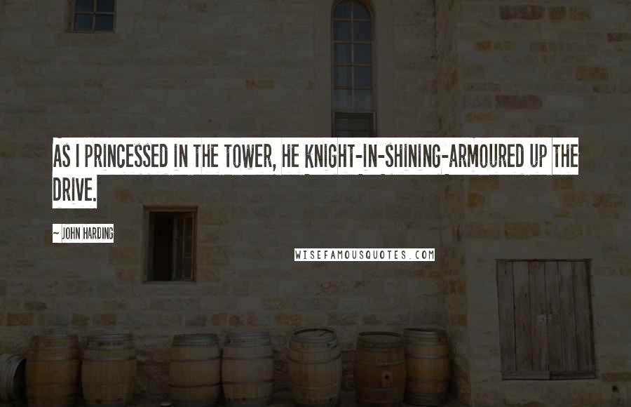 John Harding Quotes: As I princessed in the tower, he knight-in-shining-armoured up the drive.