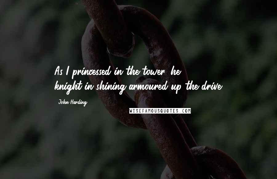 John Harding Quotes: As I princessed in the tower, he knight-in-shining-armoured up the drive.