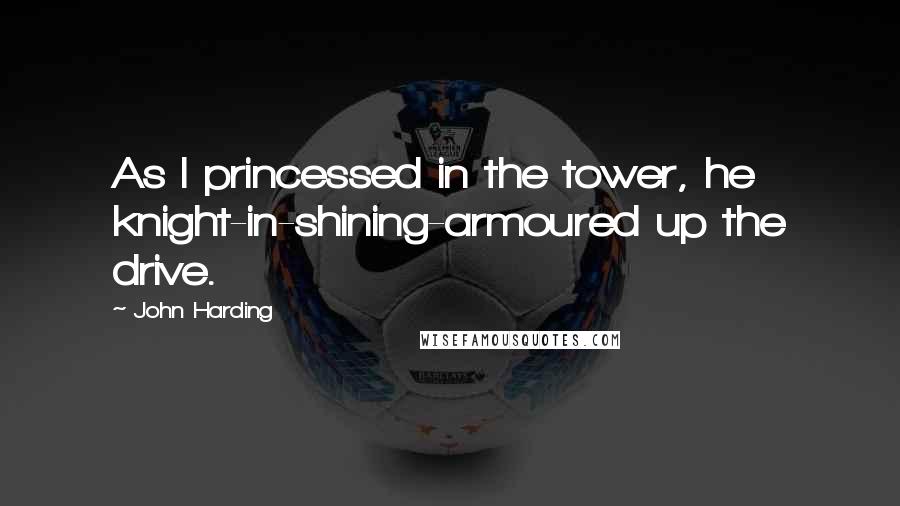 John Harding Quotes: As I princessed in the tower, he knight-in-shining-armoured up the drive.