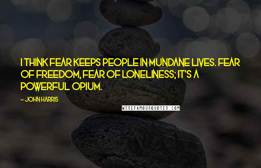 John Harris Quotes: I think fear keeps people in mundane lives. Fear of freedom, fear of loneliness; it's a powerful opium.