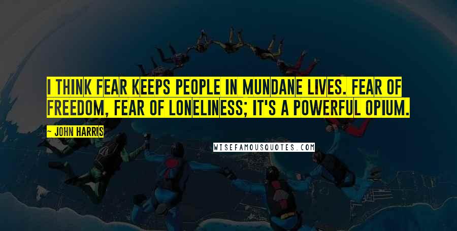 John Harris Quotes: I think fear keeps people in mundane lives. Fear of freedom, fear of loneliness; it's a powerful opium.