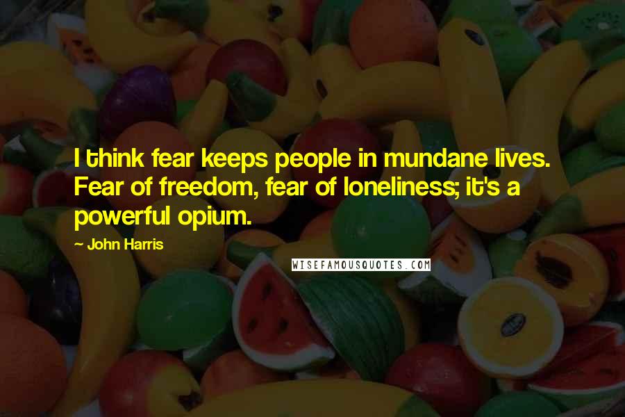 John Harris Quotes: I think fear keeps people in mundane lives. Fear of freedom, fear of loneliness; it's a powerful opium.