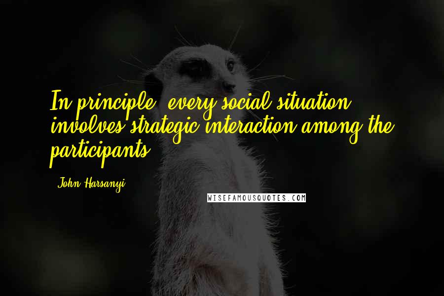 John Harsanyi Quotes: In principle, every social situation involves strategic interaction among the participants.