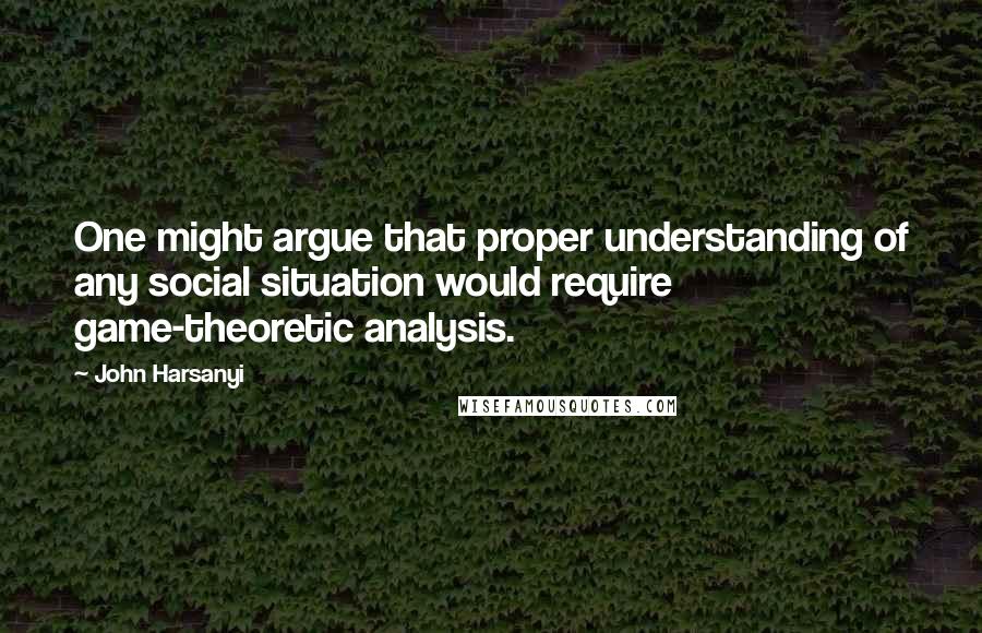 John Harsanyi Quotes: One might argue that proper understanding of any social situation would require game-theoretic analysis.