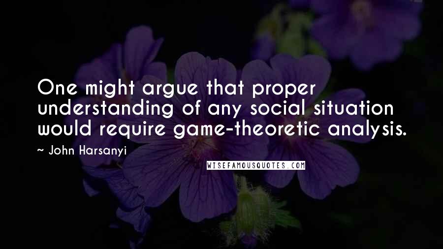 John Harsanyi Quotes: One might argue that proper understanding of any social situation would require game-theoretic analysis.