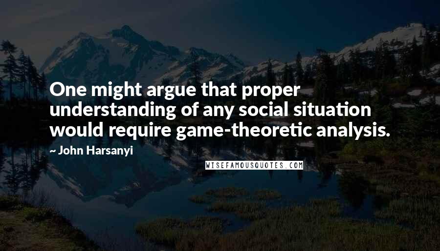John Harsanyi Quotes: One might argue that proper understanding of any social situation would require game-theoretic analysis.