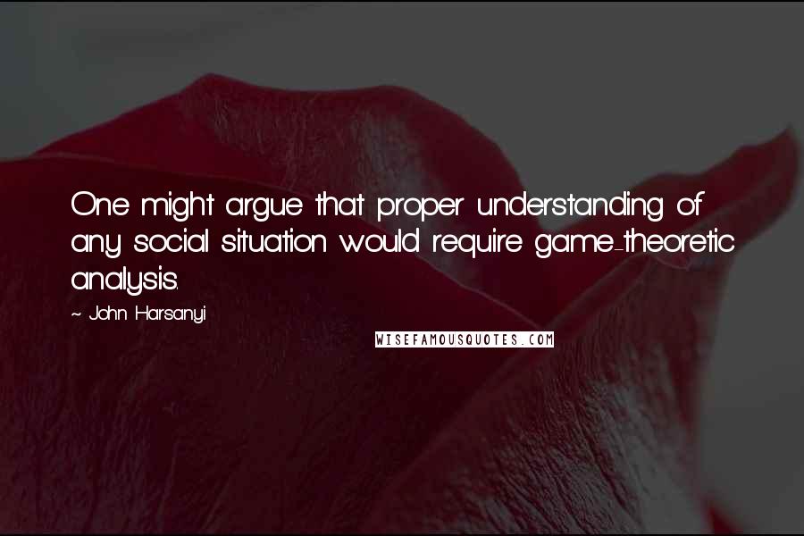 John Harsanyi Quotes: One might argue that proper understanding of any social situation would require game-theoretic analysis.