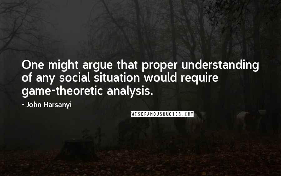 John Harsanyi Quotes: One might argue that proper understanding of any social situation would require game-theoretic analysis.