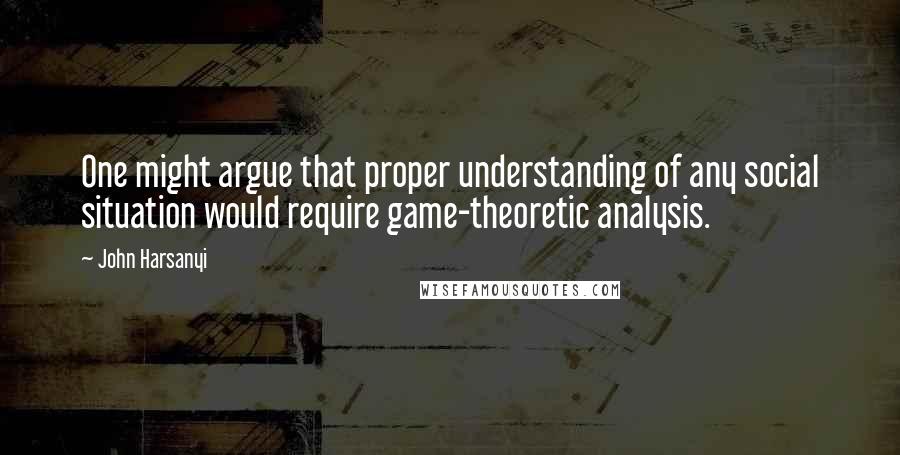 John Harsanyi Quotes: One might argue that proper understanding of any social situation would require game-theoretic analysis.