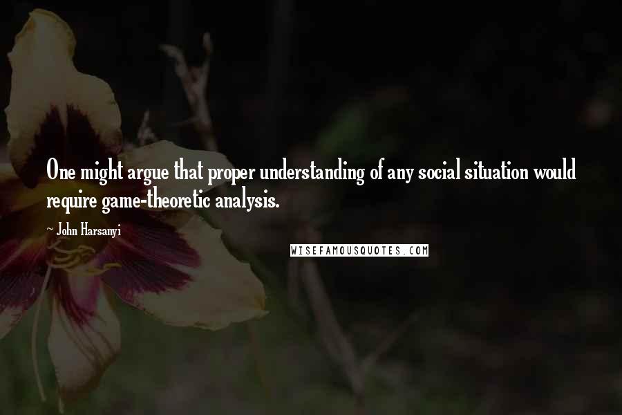 John Harsanyi Quotes: One might argue that proper understanding of any social situation would require game-theoretic analysis.