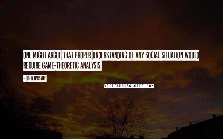 John Harsanyi Quotes: One might argue that proper understanding of any social situation would require game-theoretic analysis.