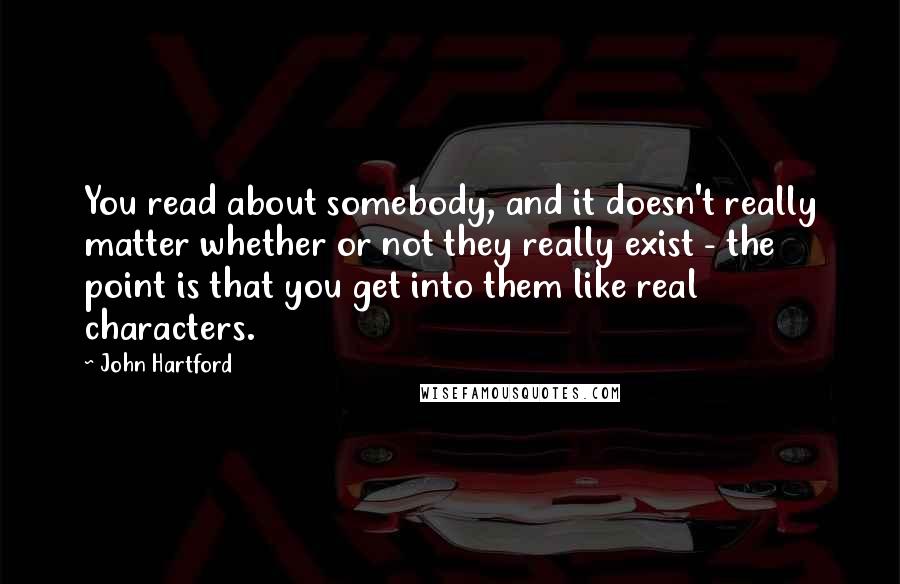 John Hartford Quotes: You read about somebody, and it doesn't really matter whether or not they really exist - the point is that you get into them like real characters.