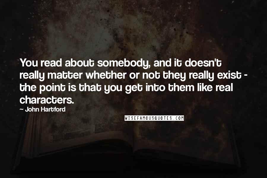 John Hartford Quotes: You read about somebody, and it doesn't really matter whether or not they really exist - the point is that you get into them like real characters.