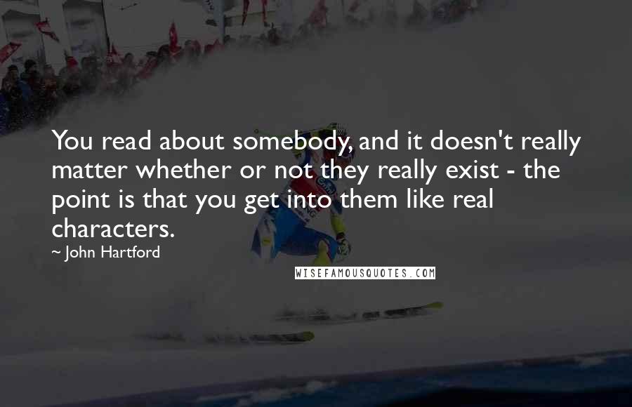 John Hartford Quotes: You read about somebody, and it doesn't really matter whether or not they really exist - the point is that you get into them like real characters.