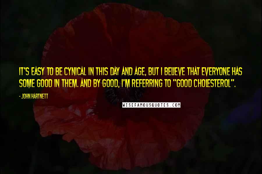 John Hartnett Quotes: It's easy to be cynical in this day and age, but I believe that everyone has some good in them. And by good, I'm referring to "good cholesterol".