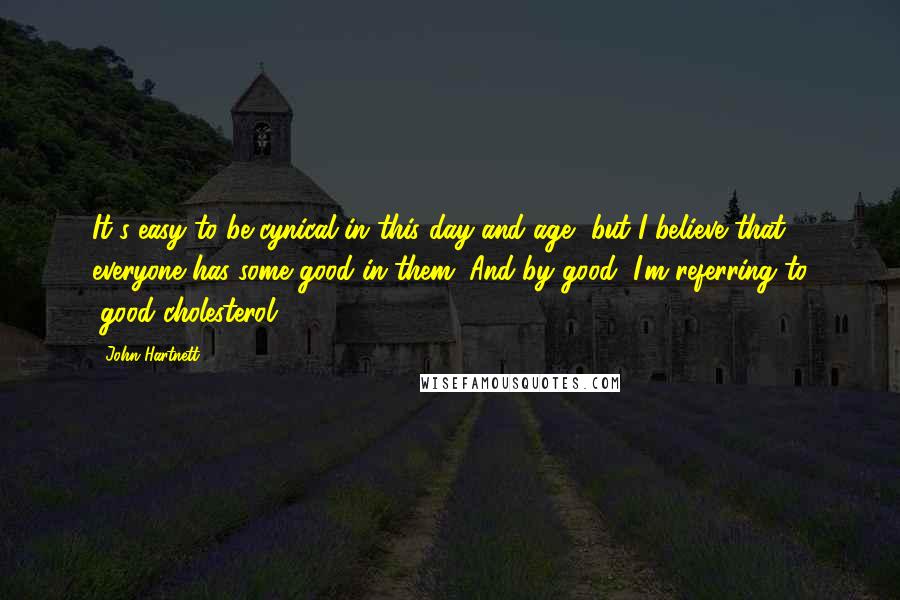 John Hartnett Quotes: It's easy to be cynical in this day and age, but I believe that everyone has some good in them. And by good, I'm referring to "good cholesterol".