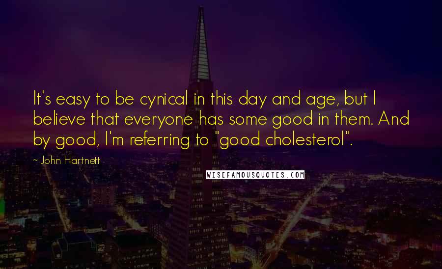 John Hartnett Quotes: It's easy to be cynical in this day and age, but I believe that everyone has some good in them. And by good, I'm referring to "good cholesterol".