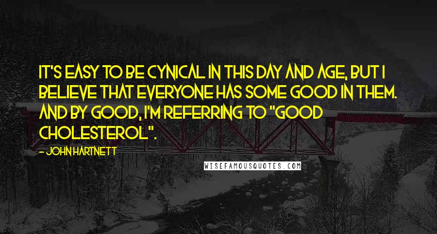 John Hartnett Quotes: It's easy to be cynical in this day and age, but I believe that everyone has some good in them. And by good, I'm referring to "good cholesterol".