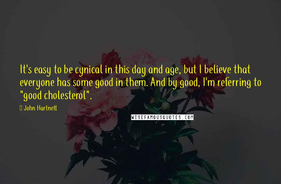 John Hartnett Quotes: It's easy to be cynical in this day and age, but I believe that everyone has some good in them. And by good, I'm referring to "good cholesterol".