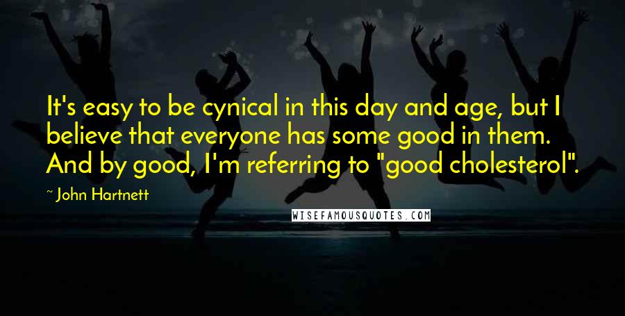 John Hartnett Quotes: It's easy to be cynical in this day and age, but I believe that everyone has some good in them. And by good, I'm referring to "good cholesterol".