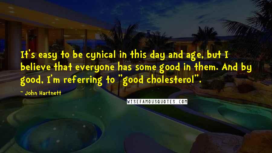 John Hartnett Quotes: It's easy to be cynical in this day and age, but I believe that everyone has some good in them. And by good, I'm referring to "good cholesterol".