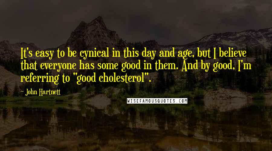 John Hartnett Quotes: It's easy to be cynical in this day and age, but I believe that everyone has some good in them. And by good, I'm referring to "good cholesterol".