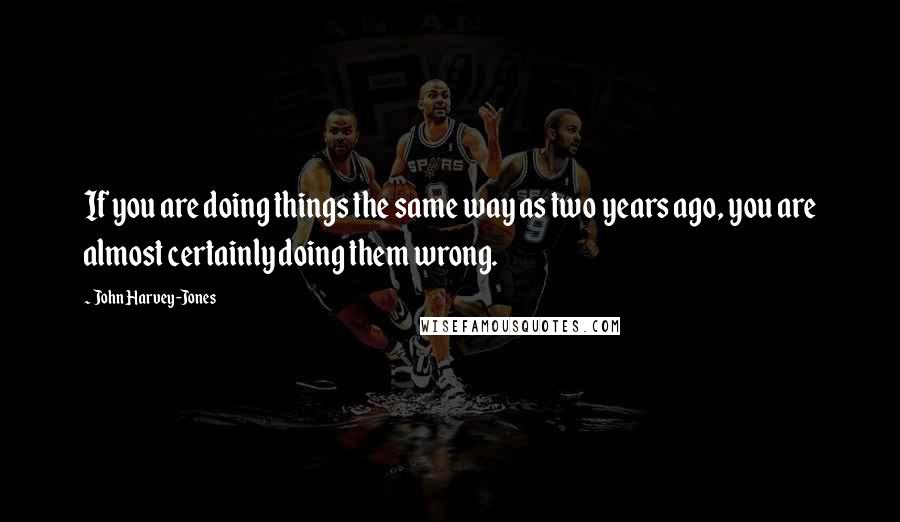 John Harvey-Jones Quotes: If you are doing things the same way as two years ago, you are almost certainly doing them wrong.