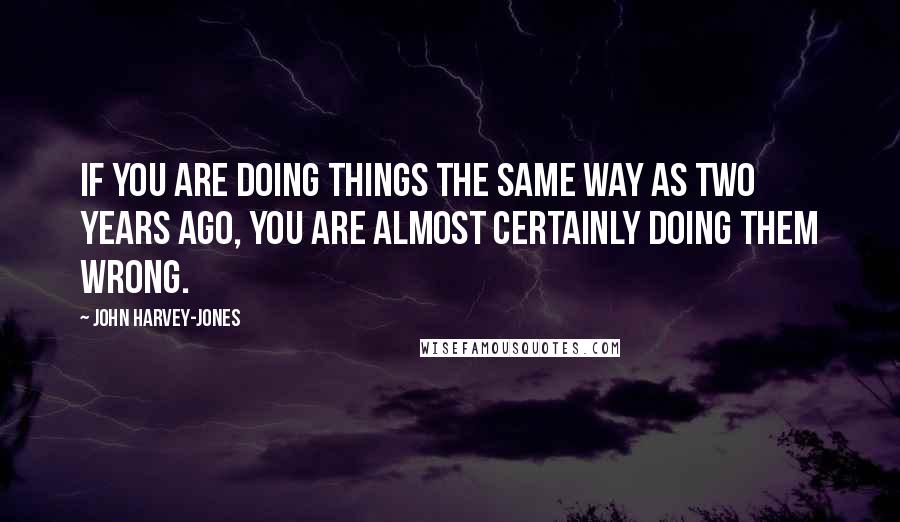 John Harvey-Jones Quotes: If you are doing things the same way as two years ago, you are almost certainly doing them wrong.