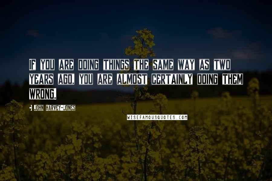 John Harvey-Jones Quotes: If you are doing things the same way as two years ago, you are almost certainly doing them wrong.