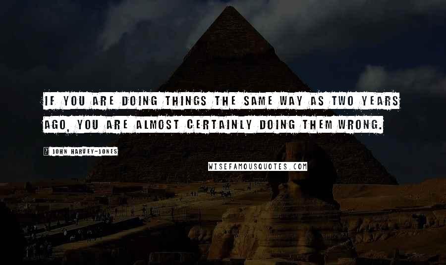 John Harvey-Jones Quotes: If you are doing things the same way as two years ago, you are almost certainly doing them wrong.