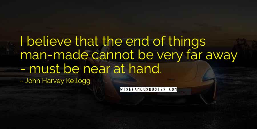 John Harvey Kellogg Quotes: I believe that the end of things man-made cannot be very far away - must be near at hand.