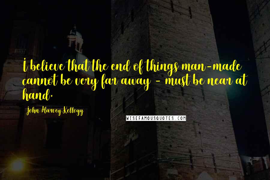 John Harvey Kellogg Quotes: I believe that the end of things man-made cannot be very far away - must be near at hand.