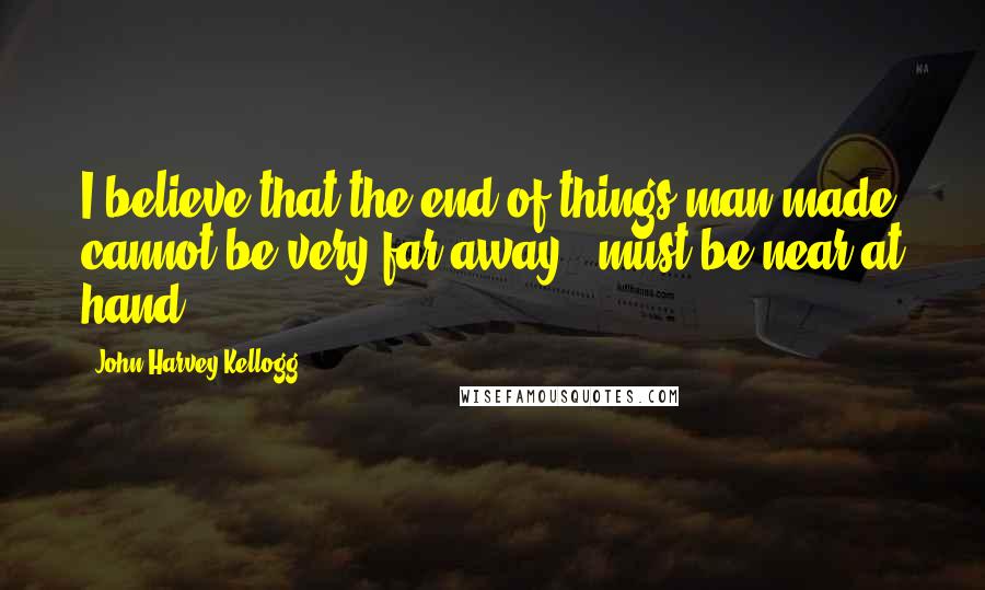 John Harvey Kellogg Quotes: I believe that the end of things man-made cannot be very far away - must be near at hand.